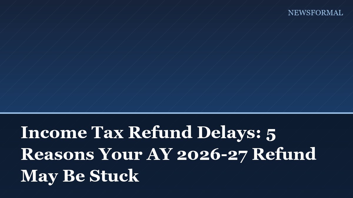 Income Tax Refund Delays: 5 Reasons Your AY 2026-27 Refund May Be Stuck