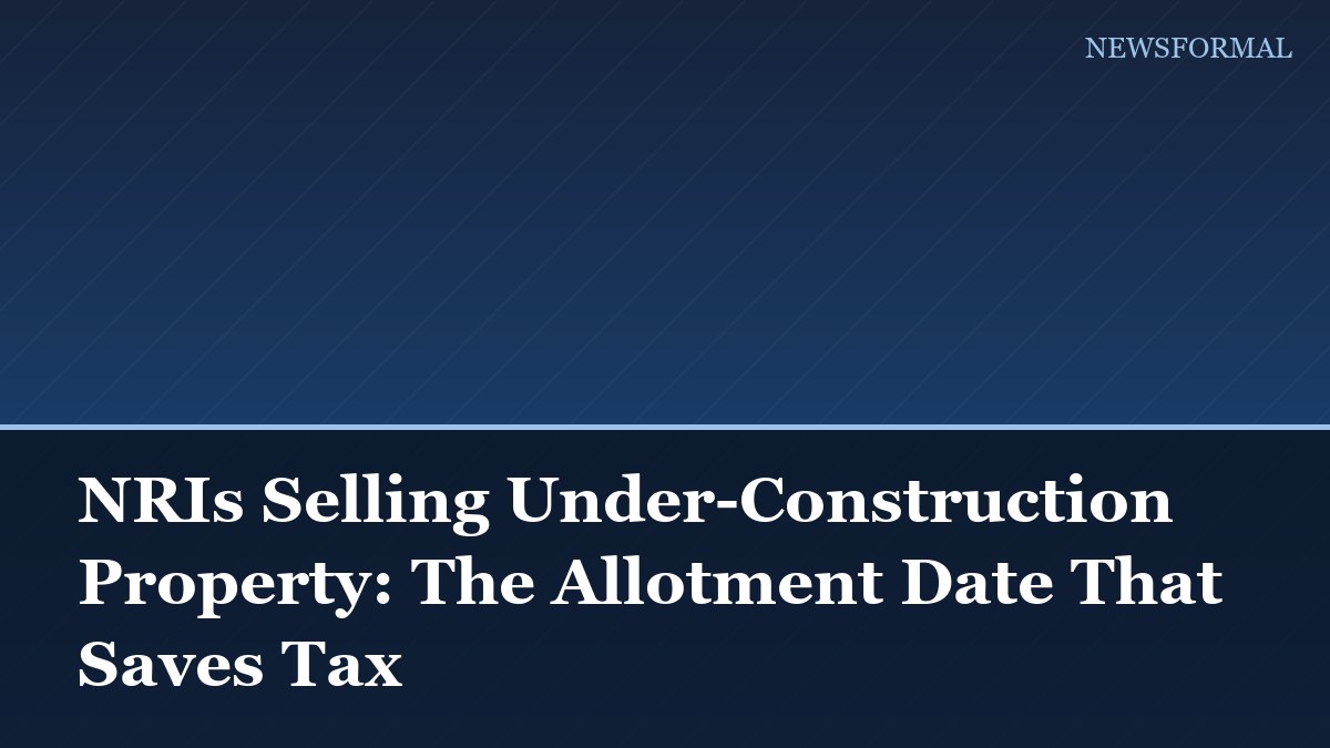 NRIs Selling Under-Construction Property: The Allotment Date That Saves Tax